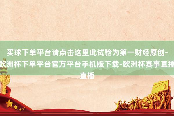买球下单平台请点击这里此试验为第一财经原创-欧洲杯下单平台官方平台手机版下载-欧洲杯赛事直播