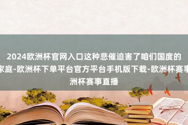 2024欧洲杯官网入口这种悲催迫害了咱们国度的好多家庭-欧洲杯下单平台官方平台手机版下载-欧洲杯赛事直播