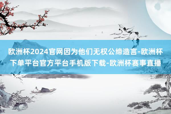 欧洲杯2024官网因为他们无权公缔造言-欧洲杯下单平台官方平台手机版下载-欧洲杯赛事直播