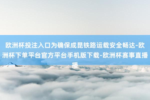 欧洲杯投注入口为确保成昆铁路运载安全畅达-欧洲杯下单平台官方平台手机版下载-欧洲杯赛事直播