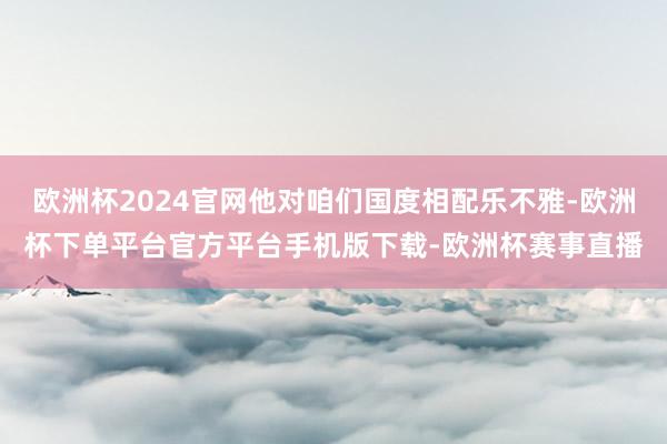 欧洲杯2024官网他对咱们国度相配乐不雅-欧洲杯下单平台官方平台手机版下载-欧洲杯赛事直播