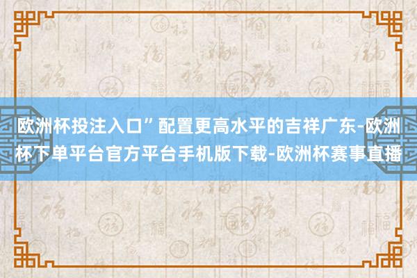 欧洲杯投注入口”配置更高水平的吉祥广东-欧洲杯下单平台官方平台手机版下载-欧洲杯赛事直播