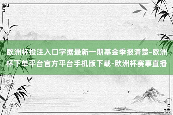 欧洲杯投注入口字据最新一期基金季报清楚-欧洲杯下单平台官方平台手机版下载-欧洲杯赛事直播