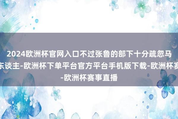 2024欧洲杯官网入口不过张鲁的部下十分疏忽马超的为东谈主-欧洲杯下单平台官方平台手机版下载-欧洲杯赛事直播