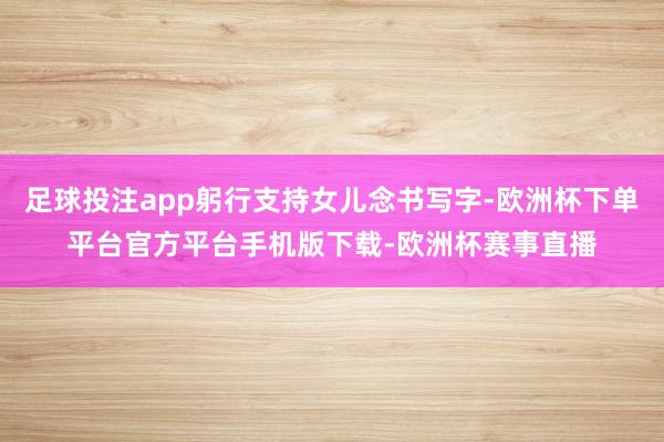 足球投注app躬行支持女儿念书写字-欧洲杯下单平台官方平台手机版下载-欧洲杯赛事直播