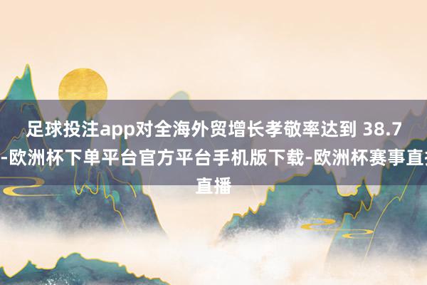 足球投注app对全海外贸增长孝敬率达到 38.7%-欧洲杯下单平台官方平台手机版下载-欧洲杯赛事直播