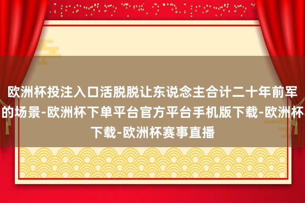 欧洲杯投注入口活脱脱让东说念主合计二十年前军事大片中的场景-欧洲杯下单平台官方平台手机版下载-欧洲杯赛事直播