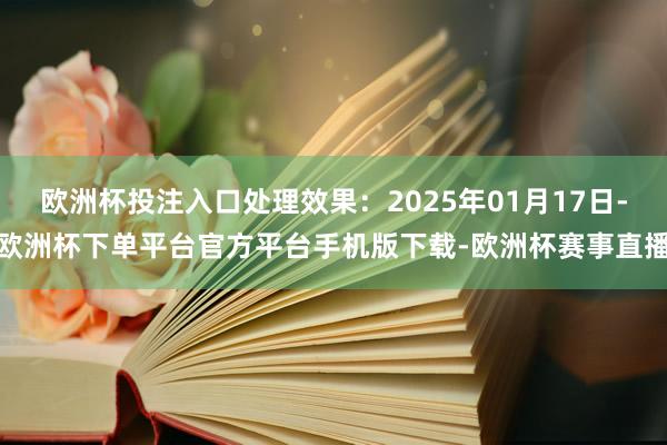 欧洲杯投注入口处理效果：2025年01月17日-欧洲杯下单平台官方平台手机版下载-欧洲杯赛事直播