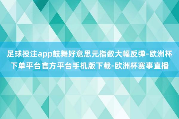 足球投注app鼓舞好意思元指数大幅反弹-欧洲杯下单平台官方平台手机版下载-欧洲杯赛事直播