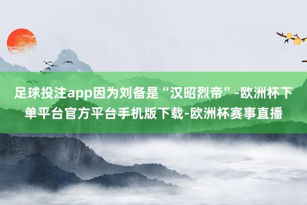足球投注app因为刘备是“汉昭烈帝”-欧洲杯下单平台官方平台手机版下载-欧洲杯赛事直播
