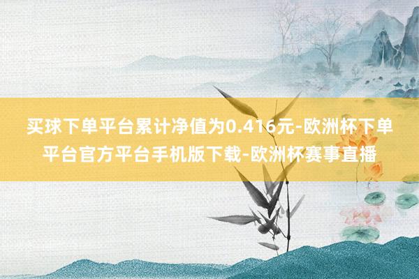 买球下单平台累计净值为0.416元-欧洲杯下单平台官方平台手机版下载-欧洲杯赛事直播