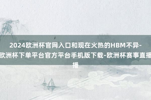 2024欧洲杯官网入口和现在火热的HBM不异-欧洲杯下单平台官方平台手机版下载-欧洲杯赛事直播