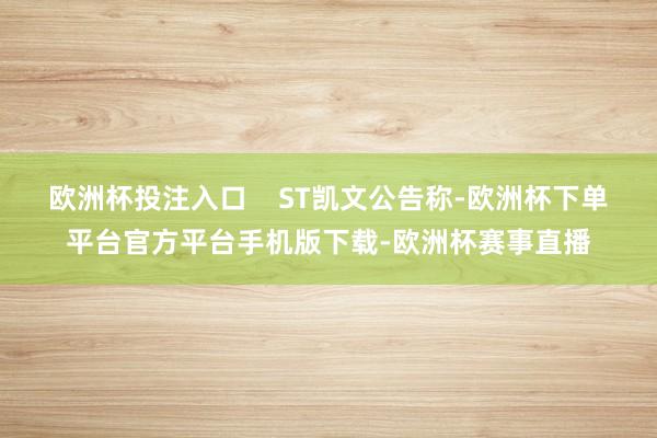 欧洲杯投注入口    ST凯文公告称-欧洲杯下单平台官方平台手机版下载-欧洲杯赛事直播