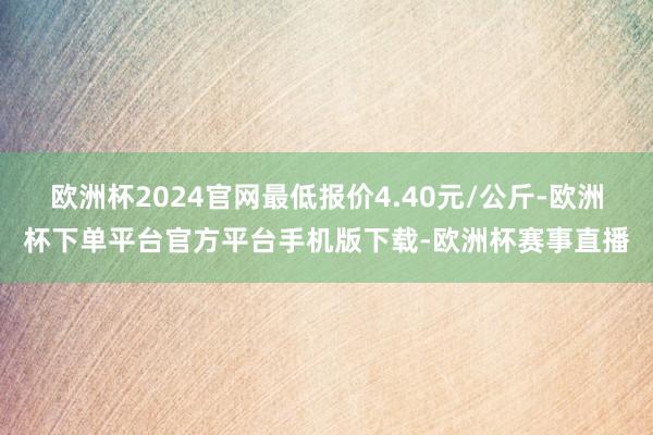 欧洲杯2024官网最低报价4.40元/公斤-欧洲杯下单平台官方平台手机版下载-欧洲杯赛事直播