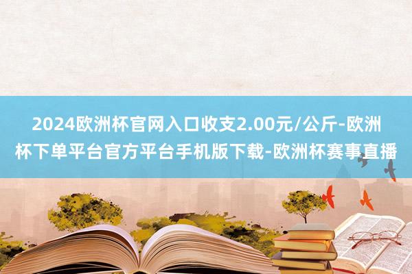 2024欧洲杯官网入口收支2.00元/公斤-欧洲杯下单平台官方平台手机版下载-欧洲杯赛事直播