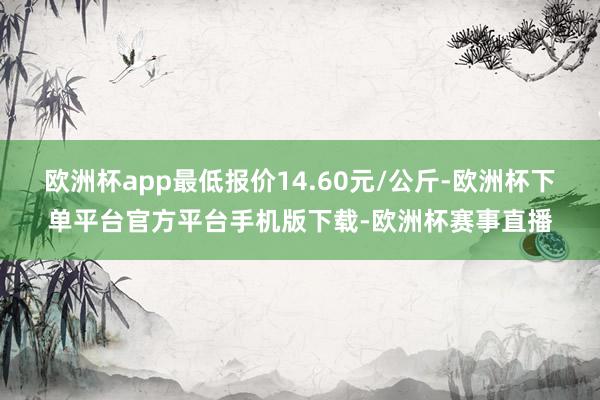 欧洲杯app最低报价14.60元/公斤-欧洲杯下单平台官方平台手机版下载-欧洲杯赛事直播