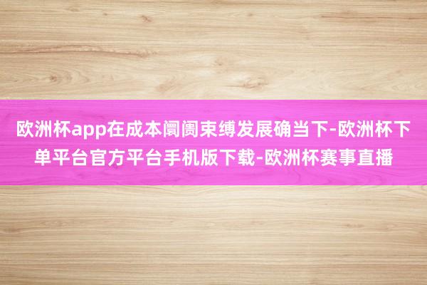 欧洲杯app在成本阛阓束缚发展确当下-欧洲杯下单平台官方平台手机版下载-欧洲杯赛事直播