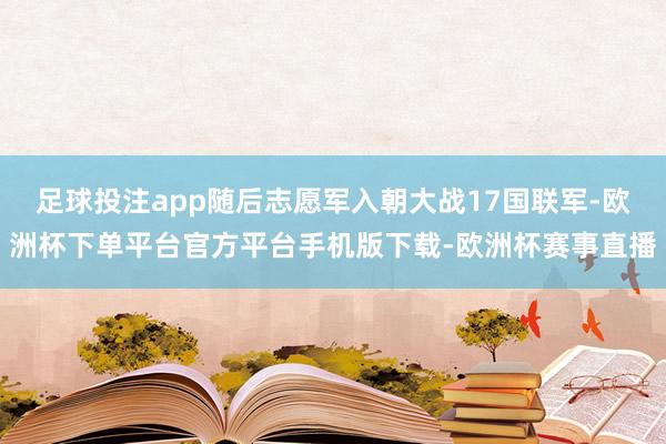 足球投注app随后志愿军入朝大战17国联军-欧洲杯下单平台官方平台手机版下载-欧洲杯赛事直播