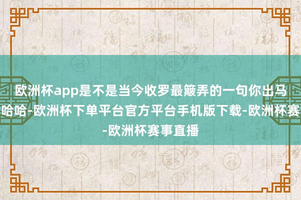 欧洲杯app是不是当今收罗最簸弄的一句你出马了吗？哈哈-欧洲杯下单平台官方平台手机版下载-欧洲杯赛事直播