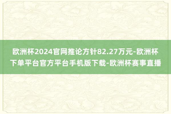 欧洲杯2024官网推论方针82.27万元-欧洲杯下单平台官方平台手机版下载-欧洲杯赛事直播