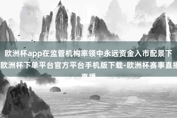 欧洲杯app在监管机构率领中永远资金入市配景下-欧洲杯下单平台官方平台手机版下载-欧洲杯赛事直播