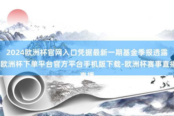 2024欧洲杯官网入口凭据最新一期基金季报透露-欧洲杯下单平台官方平台手机版下载-欧洲杯赛事直播