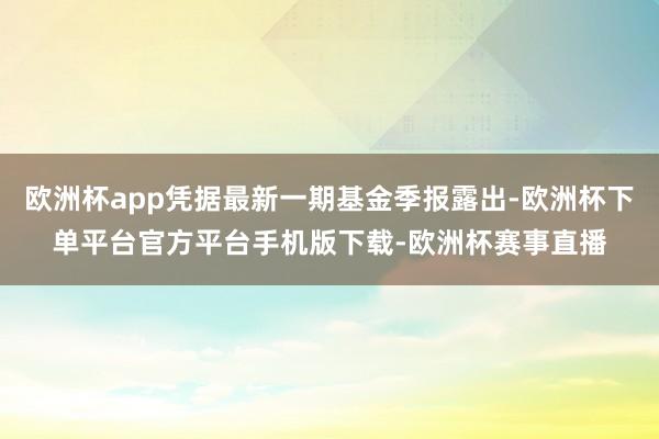 欧洲杯app凭据最新一期基金季报露出-欧洲杯下单平台官方平台手机版下载-欧洲杯赛事直播