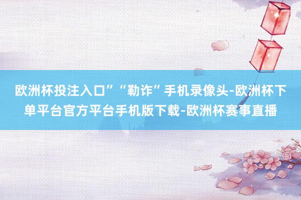 欧洲杯投注入口”“勒诈”手机录像头-欧洲杯下单平台官方平台手机版下载-欧洲杯赛事直播
