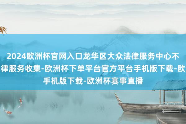 2024欧洲杯官网入口龙华区大众法律服务中心不停织密大众法律服务收集-欧洲杯下单平台官方平台手机版下载-欧洲杯赛事直播
