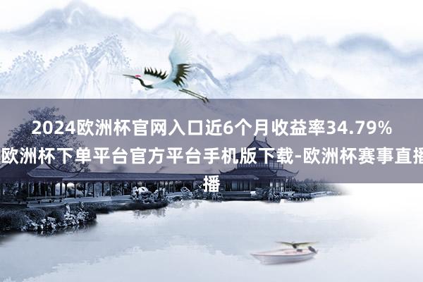 2024欧洲杯官网入口近6个月收益率34.79%-欧洲杯下单平台官方平台手机版下载-欧洲杯赛事直播