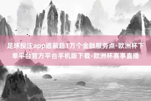 足球投注app遮蔽超1万个金融服务点-欧洲杯下单平台官方平台手机版下载-欧洲杯赛事直播