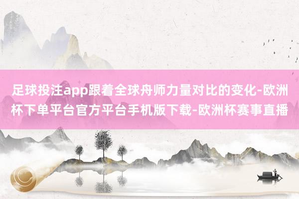 足球投注app跟着全球舟师力量对比的变化-欧洲杯下单平台官方平台手机版下载-欧洲杯赛事直播