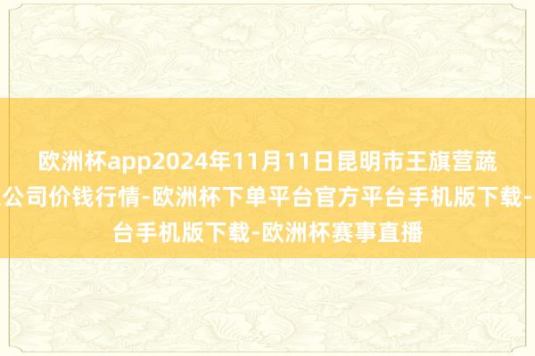 欧洲杯app2024年11月11日昆明市王旗营蔬菜批发阛阓有限公司价钱行情-欧洲杯下单平台官方平台手机版下载-欧洲杯赛事直播