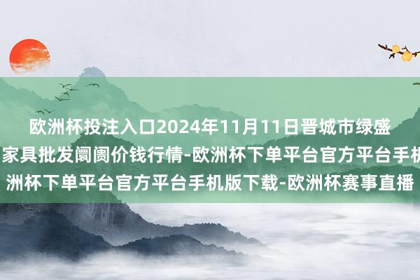 欧洲杯投注入口2024年11月11日晋城市绿盛农工商实业有限公司农副家具批发阛阓价钱行情-欧洲杯下单平台官方平台手机版下载-欧洲杯赛事直播