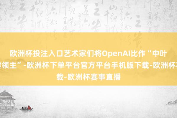 欧洲杯投注入口艺术家们将OpenAI比作“中叶纪的封建领主”-欧洲杯下单平台官方平台手机版下载-欧洲杯赛事直播