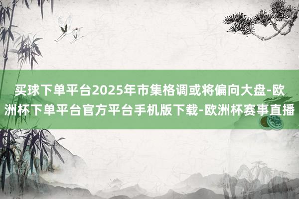 买球下单平台2025年市集格调或将偏向大盘-欧洲杯下单平台官方平台手机版下载-欧洲杯赛事直播