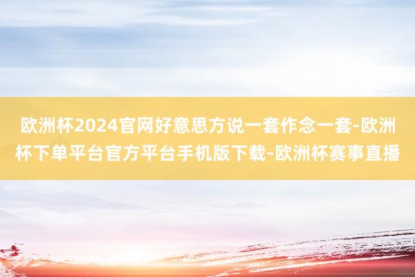 欧洲杯2024官网好意思方说一套作念一套-欧洲杯下单平台官方平台手机版下载-欧洲杯赛事直播