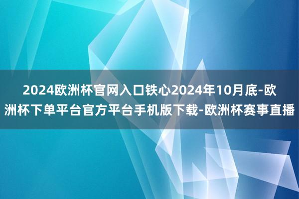 2024欧洲杯官网入口铁心2024年10月底-欧洲杯下单平台官方平台手机版下载-欧洲杯赛事直播