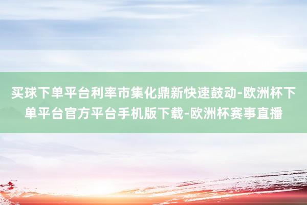 买球下单平台利率市集化鼎新快速鼓动-欧洲杯下单平台官方平台手机版下载-欧洲杯赛事直播