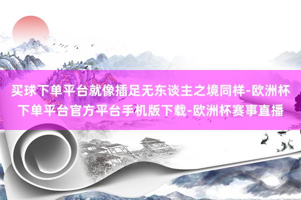 买球下单平台就像插足无东谈主之境同样-欧洲杯下单平台官方平台手机版下载-欧洲杯赛事直播