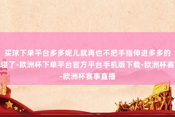 买球下单平台多多妮儿就再也不把手指伸进多多的嘴里就寝了-欧洲杯下单平台官方平台手机版下载-欧洲杯赛事直播