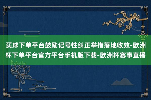 买球下单平台鼓励记号性纠正举措落地收效-欧洲杯下单平台官方平台手机版下载-欧洲杯赛事直播