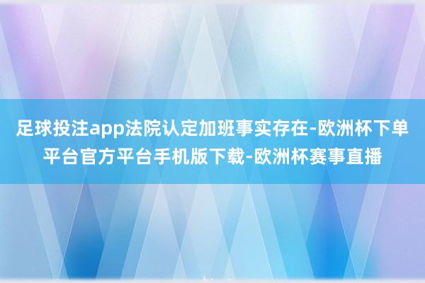足球投注app法院认定加班事实存在-欧洲杯下单平台官方平台手机版下载-欧洲杯赛事直播