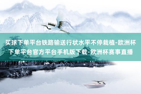 买球下单平台铁路输送行状水平不停栽植-欧洲杯下单平台官方平台手机版下载-欧洲杯赛事直播