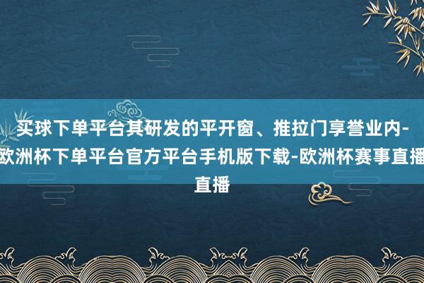 买球下单平台其研发的平开窗、推拉门享誉业内-欧洲杯下单平台官方平台手机版下载-欧洲杯赛事直播