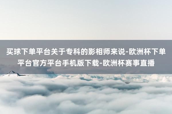 买球下单平台关于专科的影相师来说-欧洲杯下单平台官方平台手机版下载-欧洲杯赛事直播
