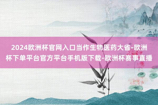 2024欧洲杯官网入口　　当作生物医药大省-欧洲杯下单平台官方平台手机版下载-欧洲杯赛事直播