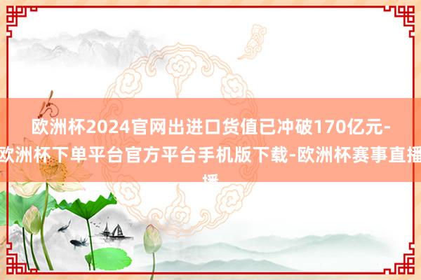 欧洲杯2024官网出进口货值已冲破170亿元-欧洲杯下单平台官方平台手机版下载-欧洲杯赛事直播
