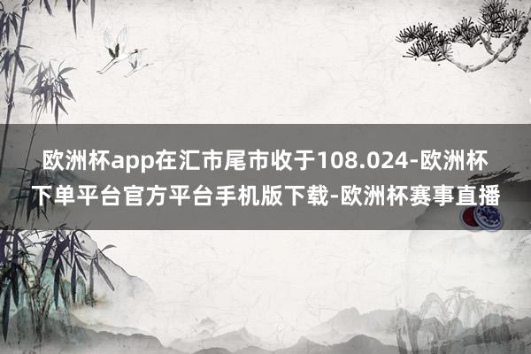 欧洲杯app在汇市尾市收于108.024-欧洲杯下单平台官方平台手机版下载-欧洲杯赛事直播