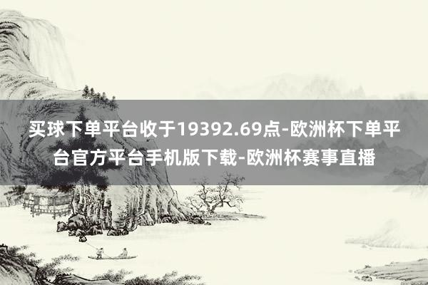 买球下单平台收于19392.69点-欧洲杯下单平台官方平台手机版下载-欧洲杯赛事直播
